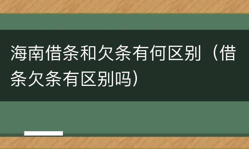 海南借条和欠条有何区别（借条欠条有区别吗）