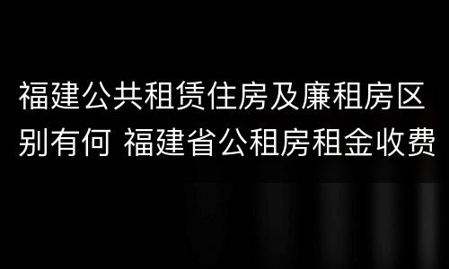 福建公共租赁住房及廉租房区别有何 福建省公租房租金收费标准