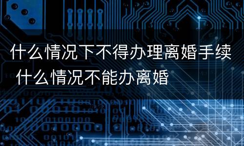什么情况下不得办理离婚手续 什么情况不能办离婚