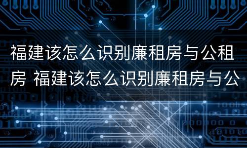 福建该怎么识别廉租房与公租房 福建该怎么识别廉租房与公租房呢