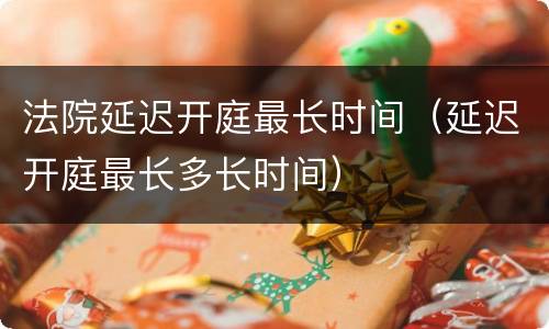 法院延迟开庭最长时间（延迟开庭最长多长时间）