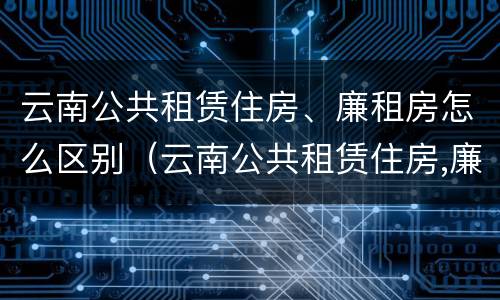云南公共租赁住房、廉租房怎么区别(云南公共租赁住房,廉租房怎么区别呢)