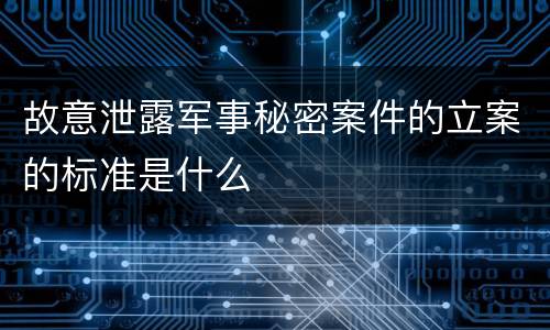 故意泄露军事秘密案件的立案的标准是什么