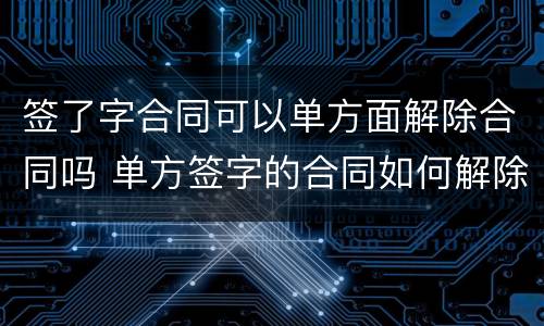 签了字合同可以单方面解除合同吗 单方签字的合同如何解除