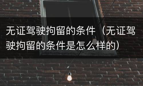 无证驾驶拘留的条件（无证驾驶拘留的条件是怎么样的）