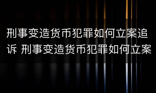 刑事变造货币犯罪如何立案追诉 刑事变造货币犯罪如何立案追诉