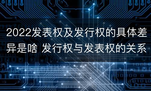 2022发表权及发行权的具体差异是啥 发行权与发表权的关系
