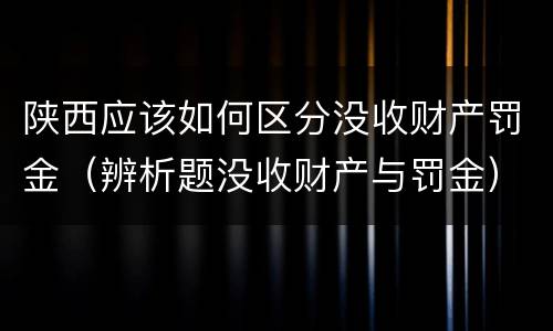 陕西应该如何区分没收财产罚金（辨析题没收财产与罚金）