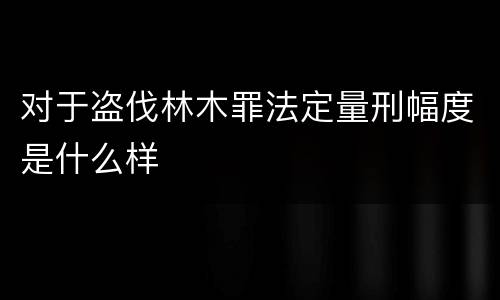 对于盗伐林木罪法定量刑幅度是什么样