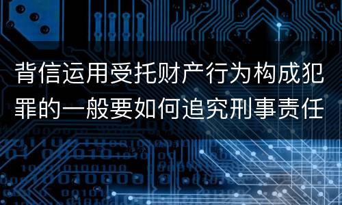 背信运用受托财产行为构成犯罪的一般要如何追究刑事责任
