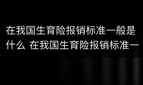 在我国生育险报销标准一般是什么 在我国生育险报销标准一般是什么时候