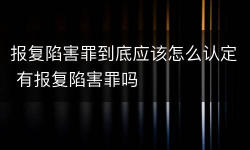 报复陷害罪到底应该怎么认定 有报复陷害罪吗