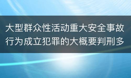 大型群众性活动重大安全事故行为成立犯罪的大概要判刑多长时间