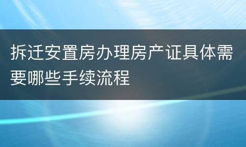 拆迁安置房办理房产证具体需要哪些手续流程