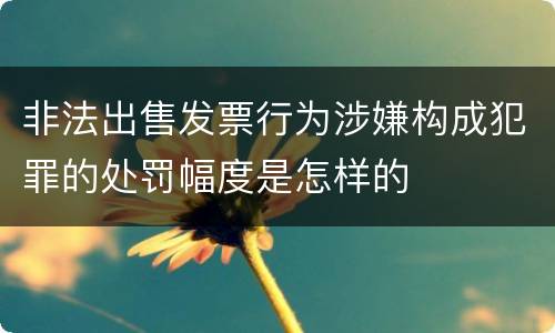 非法出售发票行为涉嫌构成犯罪的处罚幅度是怎样的