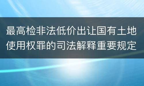 最高检非法低价出让国有土地使用权罪的司法解释重要规定都有哪些