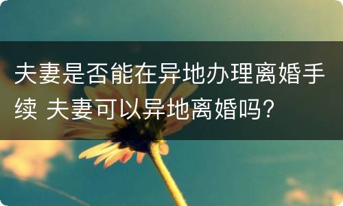 夫妻是否能在异地办理离婚手续 夫妻可以异地离婚吗?