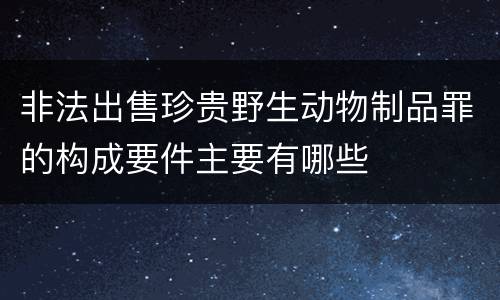 非法出售珍贵野生动物制品罪的构成要件主要有哪些