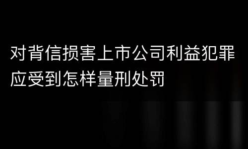 对背信损害上市公司利益犯罪应受到怎样量刑处罚