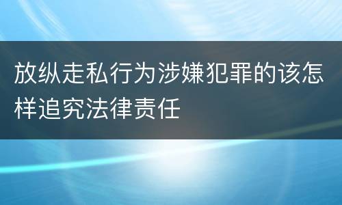 放纵走私行为涉嫌犯罪的该怎样追究法律责任