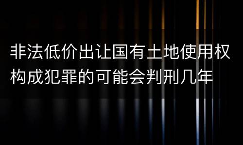 非法低价出让国有土地使用权构成犯罪的可能会判刑几年