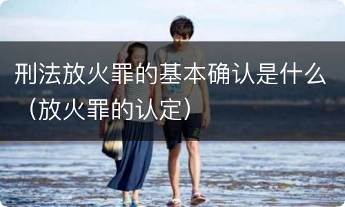 刑法放火罪的基本确认是什么（放火罪的认定）