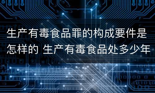 生产有毒食品罪的构成要件是怎样的 生产有毒食品处多少年有期徒刑