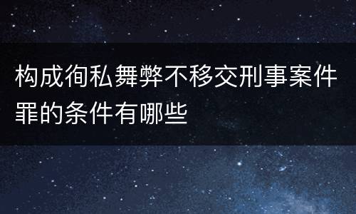 构成徇私舞弊不移交刑事案件罪的条件有哪些