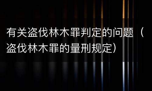 有关盗伐林木罪判定的问题（盗伐林木罪的量刑规定）