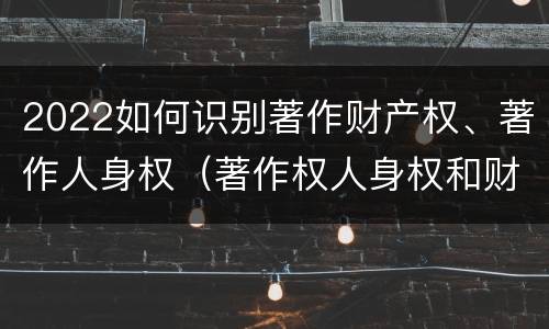 2022如何识别著作财产权、著作人身权（著作权人身权和财产权）