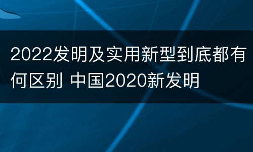 2022发明及实用新型到底都有何区别 中国2020新发明