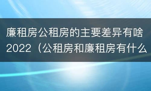 廉租房公租房的主要差异有啥2022（公租房和廉租房有什么区别?2019年的）