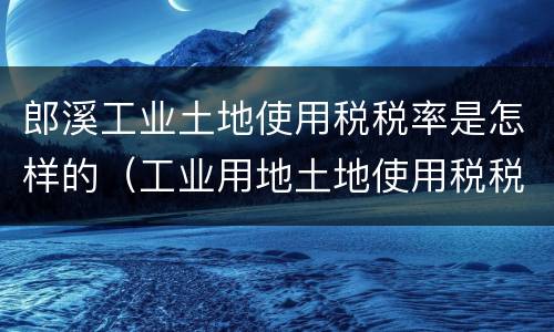 郎溪工业土地使用税税率是怎样的（工业用地土地使用税税率）
