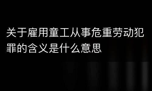 关于雇用童工从事危重劳动犯罪的含义是什么意思