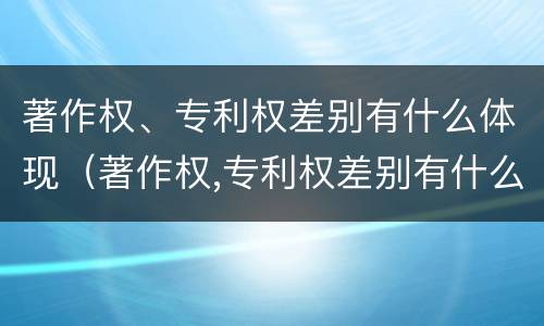 著作权、专利权差别有什么体现（著作权,专利权差别有什么体现呢）