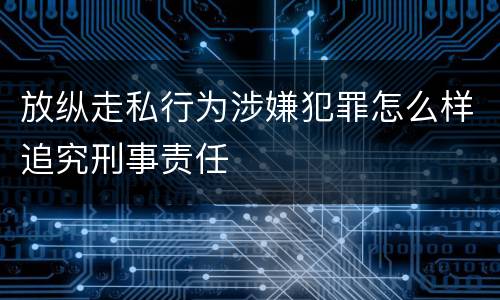 放纵走私行为涉嫌犯罪怎么样追究刑事责任