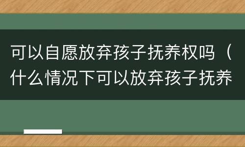 可以自愿放弃孩子抚养权吗（什么情况下可以放弃孩子抚养权）