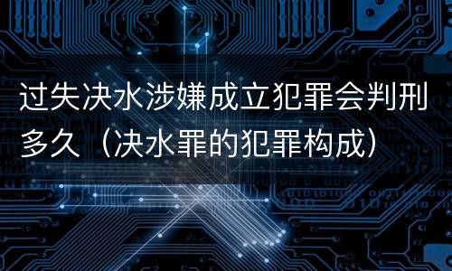 过失决水涉嫌成立犯罪会判刑多久（决水罪的犯罪构成）
