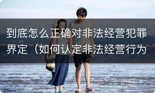 到底怎么正确对非法经营犯罪界定（如何认定非法经营行为）