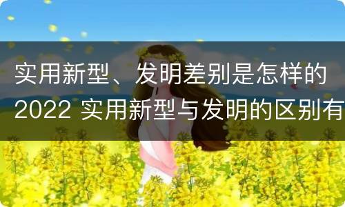 实用新型、发明差别是怎样的2022 实用新型与发明的区别有哪些