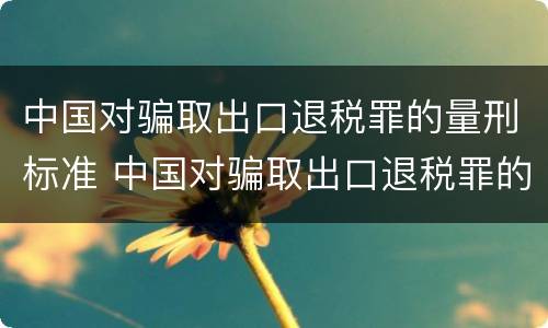 中国对骗取出口退税罪的量刑标准 中国对骗取出口退税罪的量刑标准是什么