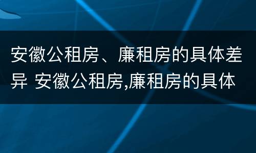 安徽公租房、廉租房的具体差异 安徽公租房,廉租房的具体差异是什么