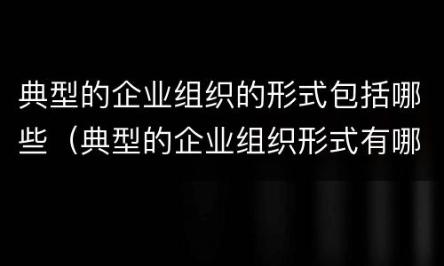 典型的企业组织的形式包括哪些（典型的企业组织形式有哪些）
