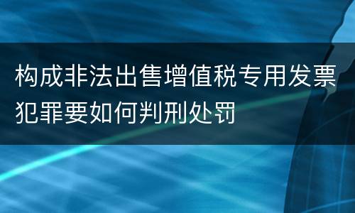 构成非法出售增值税专用发票犯罪要如何判刑处罚