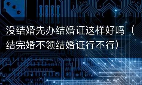 没结婚先办结婚证这样好吗（结完婚不领结婚证行不行）