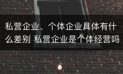 私营企业、个体企业具体有什么差别 私营企业是个体经营吗
