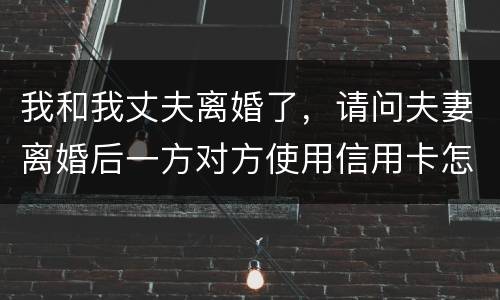 我和我丈夫离婚了，请问夫妻离婚后一方对方使用信用卡怎么办