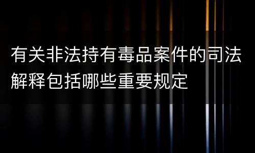 有关非法持有毒品案件的司法解释包括哪些重要规定