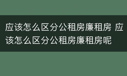 应该怎么区分公租房廉租房 应该怎么区分公租房廉租房呢