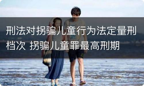 刑法对拐骗儿童行为法定量刑档次 拐骗儿童罪最高刑期